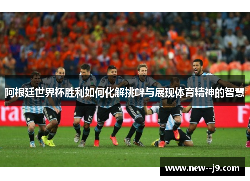 阿根廷世界杯胜利如何化解挑衅与展现体育精神的智慧