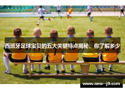 西班牙足球宝贝的五大关键特点揭秘，你了解多少