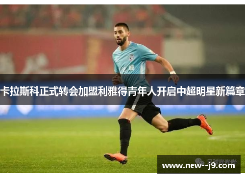 卡拉斯科正式转会加盟利雅得青年人开启中超明星新篇章