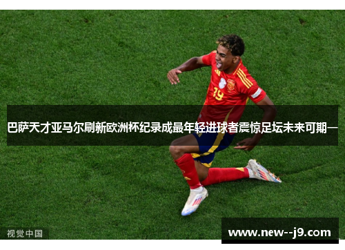 巴萨天才亚马尔刷新欧洲杯纪录成最年轻进球者震惊足坛未来可期一