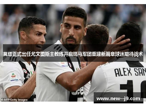 莫塔正式出任尤文图斯主教练开启斑马军团重建新篇章球迷期待战术