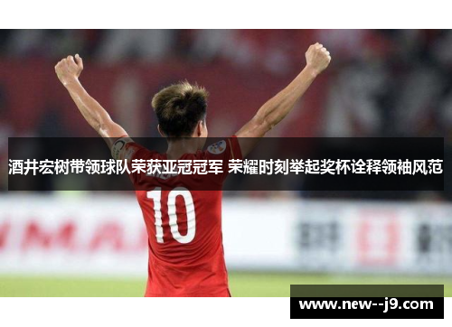 酒井宏树带领球队荣获亚冠冠军 荣耀时刻举起奖杯诠释领袖风范