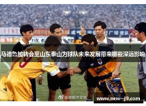 马德鲁加转会至山东泰山为球队未来发展带来哪些深远影响
