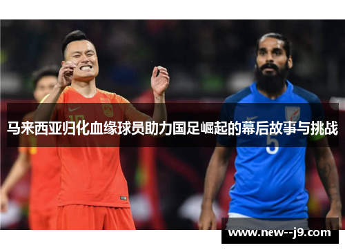 马来西亚归化血缘球员助力国足崛起的幕后故事与挑战